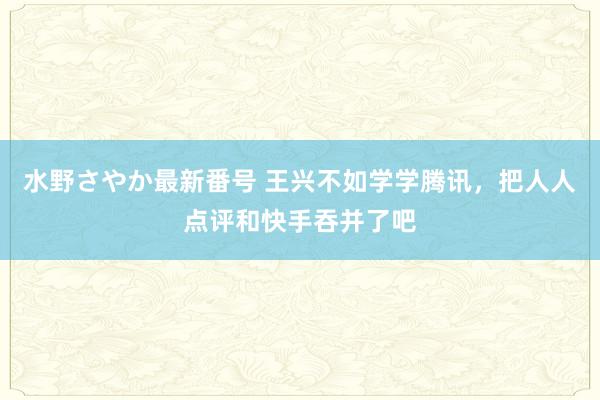 水野さやか最新番号 王兴不如学学腾讯，把人人点评和快手吞并了吧
