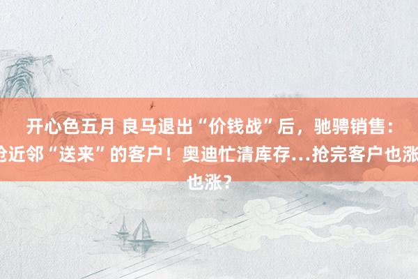 开心色五月 良马退出“价钱战”后，驰骋销售：抢近邻“送来”的客户！奥迪忙清库存…抢完客户也涨？