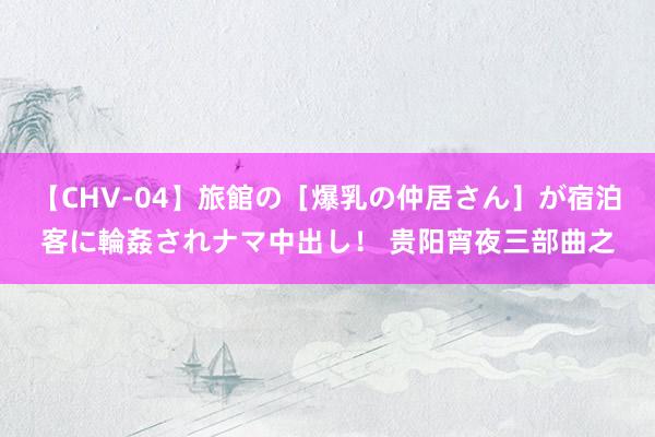【CHV-04】旅館の［爆乳の仲居さん］が宿泊客に輪姦されナマ中出し！ 贵阳宵夜三部曲之