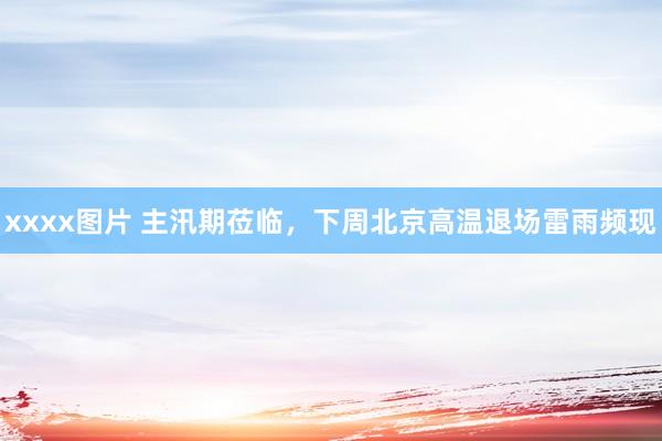 xxxx图片 主汛期莅临，下周北京高温退场雷雨频现
