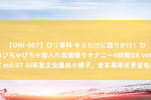 【ONI-007】ロリ専科 キミだけに語りかけ！ロリっ娘20人！オマ●コぴちゃぴちゃ指入れ自画撮りオナニー4時間DX vol.07 AI明星企业鏖战小模子，老本暴降还更省电费，加快AI普及
