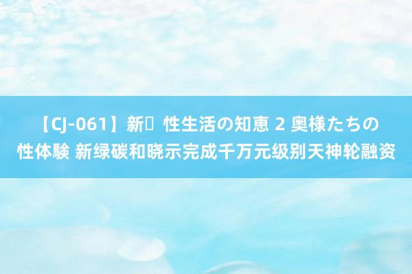 【CJ-061】新・性生活の知恵 2 奥様たちの性体験 新绿碳和晓示完成千万元级别天神轮融资
