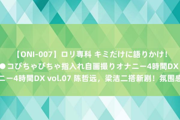 【ONI-007】ロリ専科 キミだけに語りかけ!ロリっ娘20人!オマ●コぴちゃぴちゃ指入れ自画撮りオナニー4時間DX vol.07 陈哲远,梁洁二搭新剧!氛围感太强了