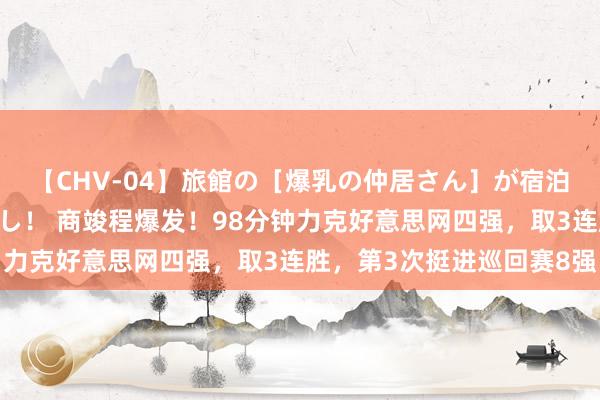 【CHV-04】旅館の［爆乳の仲居さん］が宿泊客に輪姦されナマ中出し！ 商竣程爆发！98分钟力克好意思网四强，取3连胜，第3次挺进巡回赛8强