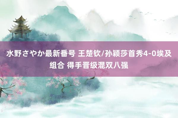 水野さやか最新番号 王楚钦/孙颖莎首秀4-0埃及组合 得手晋级混双八强