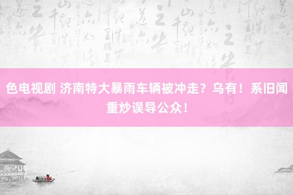 色电视剧 济南特大暴雨车辆被冲走？乌有！系旧闻重炒误导公众！
