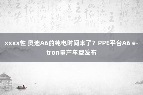 xxxx性 奥迪A6的纯电时间来了？PPE平台A6 e-tron量产车型发布