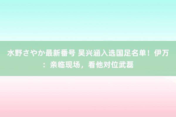 水野さやか最新番号 吴兴涵入选国足名单！伊万：亲临现场，看他对位武磊