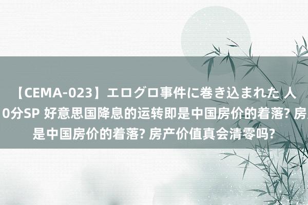 【CEMA-023】エログロ事件に巻き込まれた 人妻たちの昭和史 210分SP 好意思国降息的运转即是中国房价的着落? 房产价值真会清零吗?