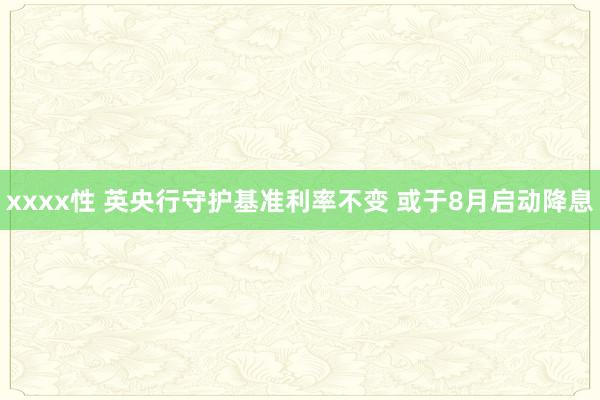 xxxx性 英央行守护基准利率不变 或于8月启动降息