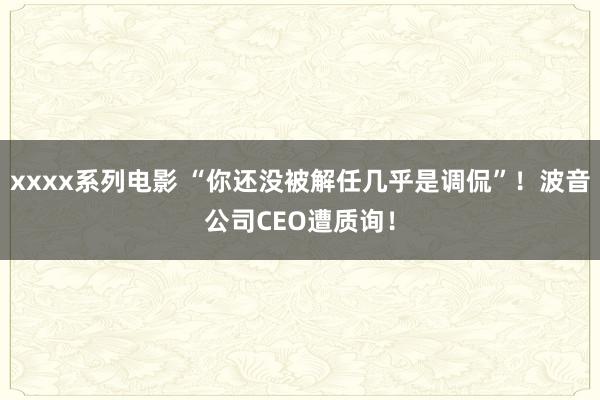 xxxx系列电影 “你还没被解任几乎是调侃”！波音公司CEO遭质询！