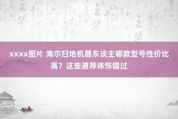 xxxx图片 海尔扫地机器东谈主哪款型号性价比高？这些遴荐讳饰错过