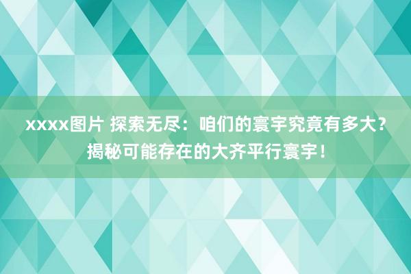xxxx图片 探索无尽：咱们的寰宇究竟有多大？揭秘可能存在的大齐平行寰宇！