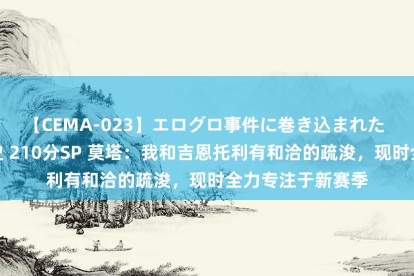 【CEMA-023】エログロ事件に巻き込まれた 人妻たちの昭和史 210分SP 莫塔：我和吉恩托利有和洽的疏浚，现时全力专注于新赛季