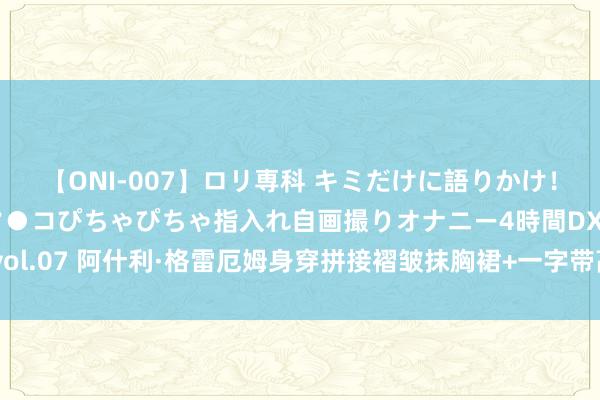 【ONI-007】ロリ専科 キミだけに語りかけ！ロリっ娘20人！オマ●コぴちゃぴちゃ指入れ自画撮りオナニー4時間DX vol.07 阿什利·格雷厄姆身穿拼接褶皱抹胸裙+一字带高跟鞋窈窱迷东说念主