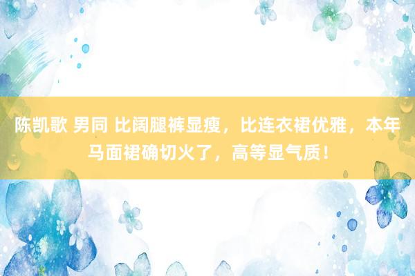 陈凯歌 男同 比阔腿裤显瘦,比连衣裙优雅,本年马面裙确切火了,高等显气质!