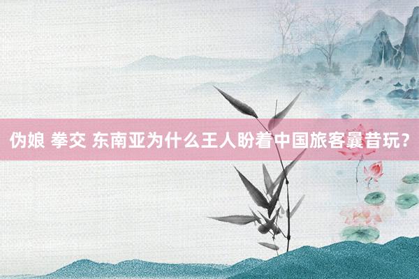 伪娘 拳交 东南亚为什么王人盼着中国旅客曩昔玩?