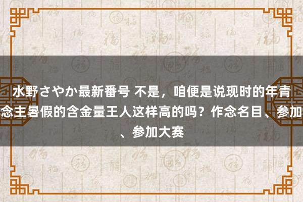 水野さやか最新番号 不是，咱便是说现时的年青东说念主暑假的含金量王人这样高的吗？作念名目、参加大赛