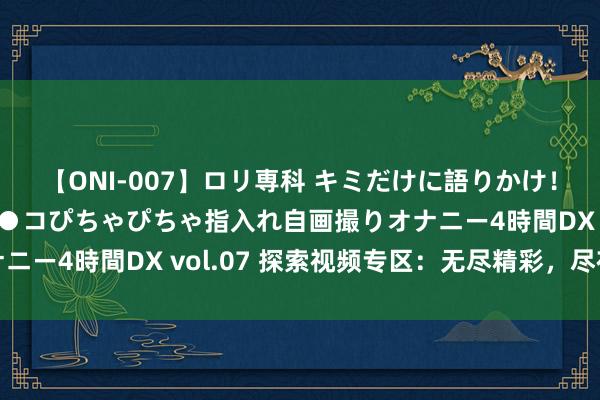【ONI-007】ロリ専科 キミだけに語りかけ！ロリっ娘20人！オマ●コぴちゃぴちゃ指入れ自画撮りオナニー4時間DX vol.07 探索视频专区：无尽精彩，尽在这里