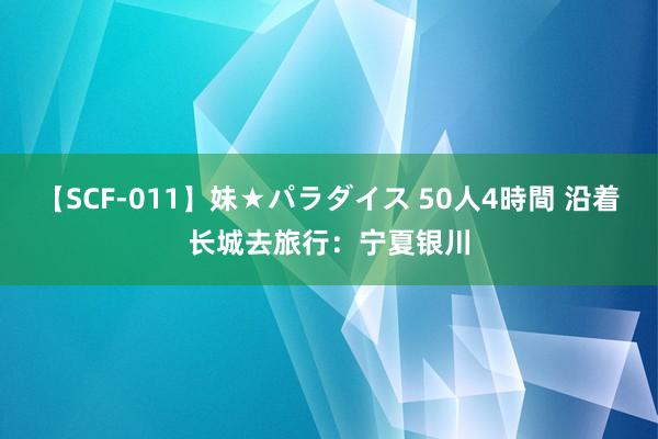 【SCF-011】妹★パラダイス 50人4時間 沿着长城去旅行：宁夏银川