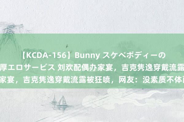【KCDA-156】Bunny スケベボディーのバニーガールが手と口で濃厚エロサービス 刘欢配偶办家宴，吉克隽逸穿戴流露被狂喷，网友：没素质不体面！
