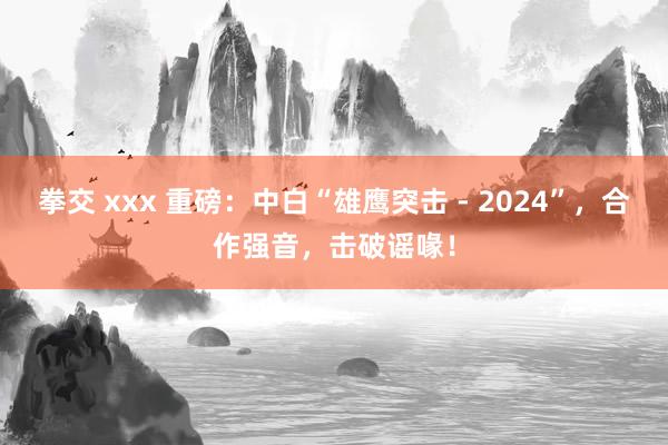 拳交 xxx 重磅：中白“雄鹰突击 - 2024”，合作强音，击破谣喙！