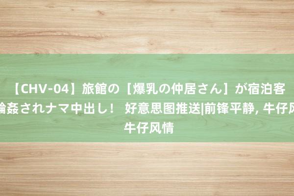 【CHV-04】旅館の［爆乳の仲居さん］が宿泊客に輪姦されナマ中出し！ 好意思图推送|前锋平静， 牛仔风情