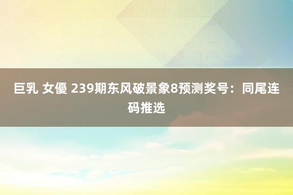巨乳 女優 239期东风破景象8预测奖号：同尾连码推选