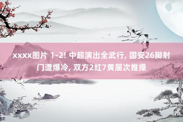 xxxx图片 1-2! 中超演出全武行， 国安26脚射门遭爆冷， 双方2红7黄屡次推搡