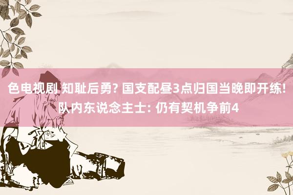 色电视剧 知耻后勇? 国支配昼3点归国当晚即开练! 队内东说念主士: 仍有契机争前4