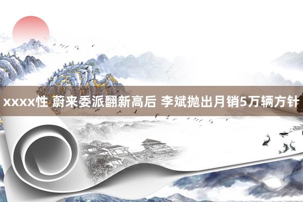 xxxx性 蔚来委派翻新高后 李斌抛出月销5万辆方针