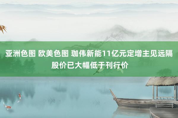 亚洲色图 欧美色图 珈伟新能11亿元定增主见远隔 股价已大幅低于刊行价