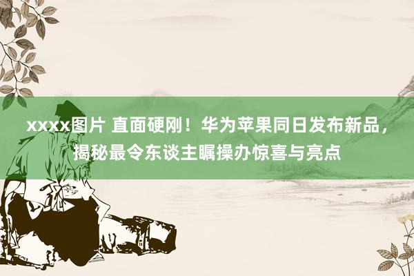 xxxx图片 直面硬刚！华为苹果同日发布新品，揭秘最令东谈主瞩操办惊喜与亮点