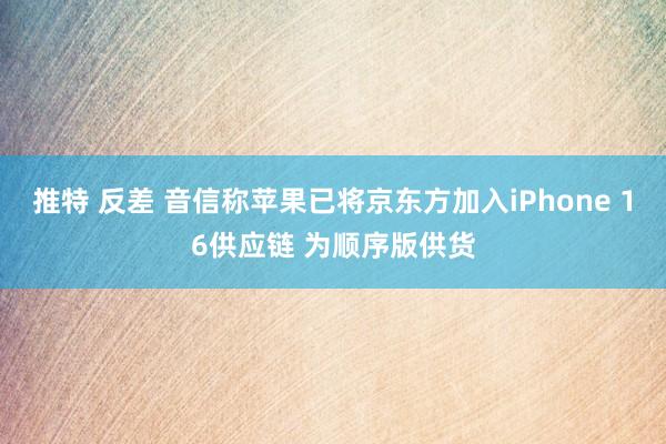 推特 反差 音信称苹果已将京东方加入iPhone 16供应链 为顺序版供货