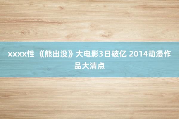 xxxx性 《熊出没》大电影3日破亿 2014动漫作品大清点