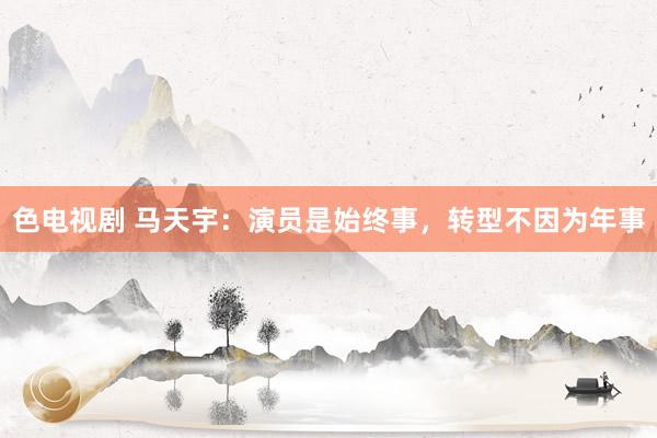 色电视剧 马天宇：演员是始终事，转型不因为年事