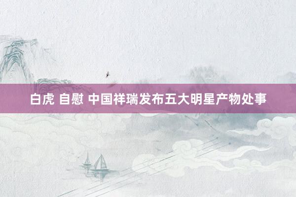 白虎 自慰 中国祥瑞发布五大明星产物处事