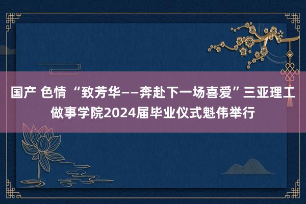 国产 色情 “致芳华——奔赴下一场喜爱”三亚理工做事学院2024届毕业仪式魁伟举行