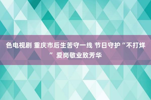 色电视剧 重庆市后生苦守一线 节日守护“不打烊” 爱岗敬业致芳华