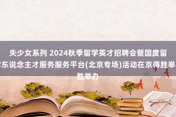 失少女系列 2024秋季留学英才招聘会暨国度留学东说念主才服务服务平台(北京专场)活动在京得胜举办