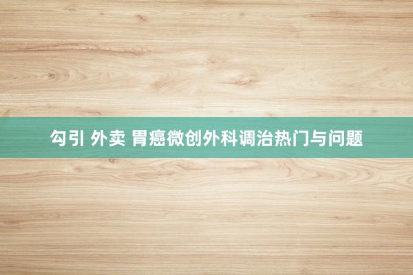 勾引 外卖 胃癌微创外科调治热门与问题