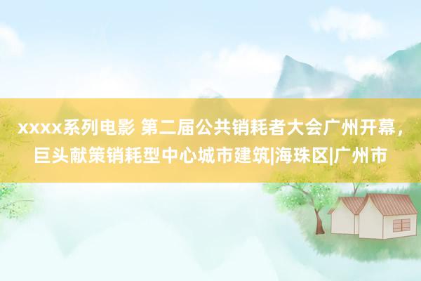 xxxx系列电影 第二届公共销耗者大会广州开幕，巨头献策销耗型中心城市建筑|海珠区|广州市