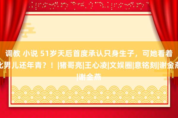 调教 小说 51岁天后首度承认只身生子，可她看着比男儿还年青？！|猪哥亮|王心凌|文娱圈|意铭刻|谢金燕