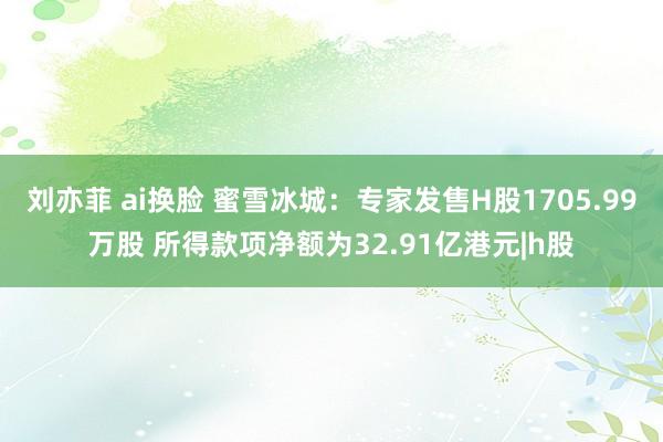 刘亦菲 ai换脸 蜜雪冰城:专家发售H股1705.99万股 所得款项净额为32.91亿港元|h股