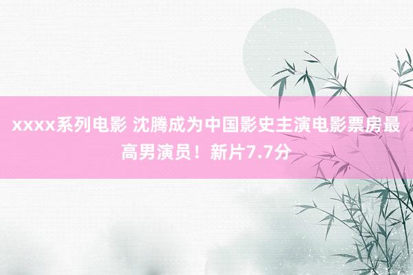xxxx系列电影 沈腾成为中国影史主演电影票房最高男演员！新片7.7分