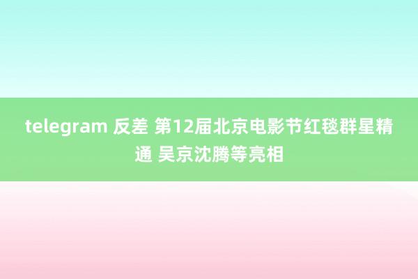 telegram 反差 第12届北京电影节红毯群星精通 吴京沈腾等亮相