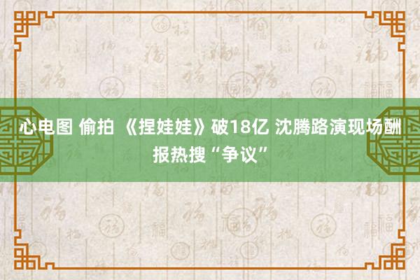 心电图 偷拍 《捏娃娃》破18亿 沈腾路演现场酬报热搜“争议”