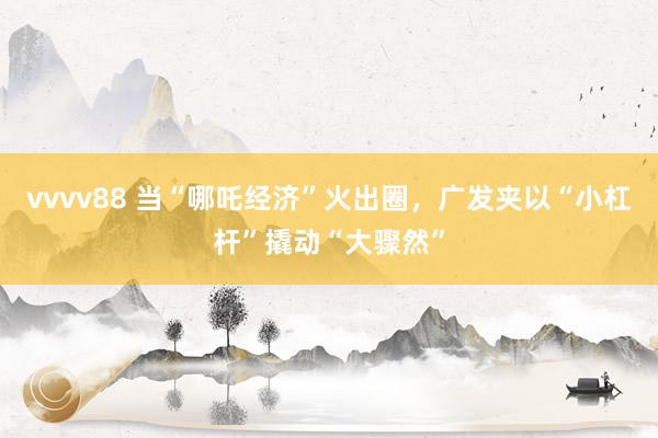 vvvv88 当“哪吒经济”火出圈，广发夹以“小杠杆”撬动“大骤然”