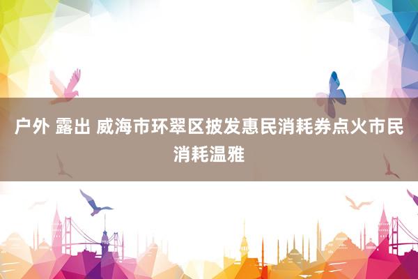 户外 露出 威海市环翠区披发惠民消耗券点火市民消耗温雅