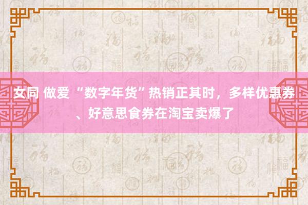 女同 做爱 “数字年货”热销正其时，多样优惠券、好意思食券在淘宝卖爆了
